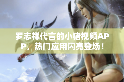 罗志祥代言的小猪视频APP，热门应用闪亮登场！