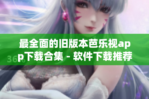 最全面的旧版本芭乐视app下载合集 - 软件下载推荐