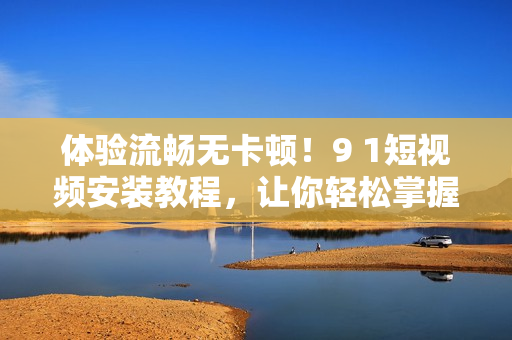 体验流畅无卡顿！9 1短视频安装教程，让你轻松掌握软件安装技巧
