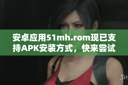 安卓应用51mh.rom现已支持APK安装方式，快来尝试啦！