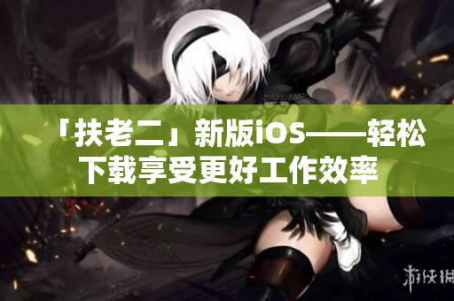「扶老二」新版iOS——轻松下载享受更好工作效率