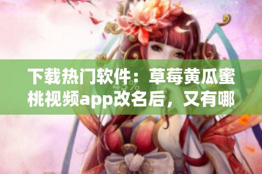 下载热门软件：草莓黄瓜蜜桃视频app改名后，又有哪些新特性？