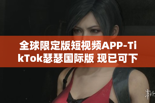 全球限定版短视频APP-TikTok瑟瑟国际版 现已可下载