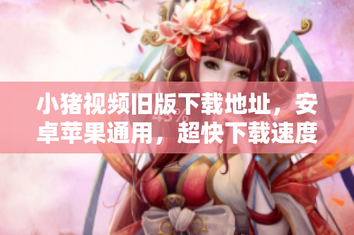小猪视频旧版下载地址，安卓苹果通用，超快下载速度