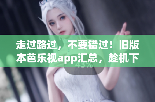 走过路过，不要错过！旧版本芭乐视app汇总，趁机下载！