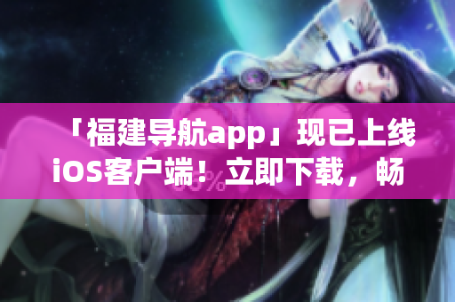 「福建导航app」现已上线iOS客户端！立即下载，畅享智慧导航！