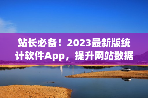站长必备！2023最新版统计软件App，提升网站数据分析效率！