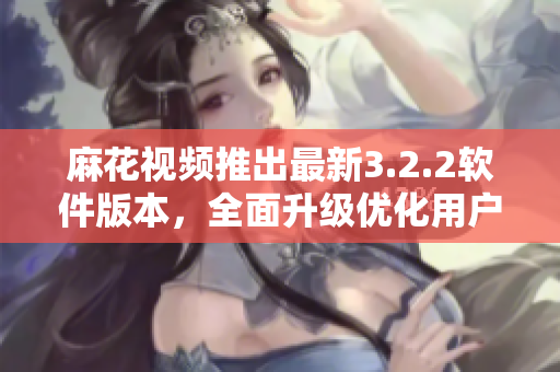 麻花视频推出最新3.2.2软件版本，全面升级优化用户体验