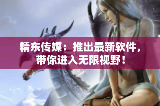 精东传媒：推出最新软件，带你进入无限视野！