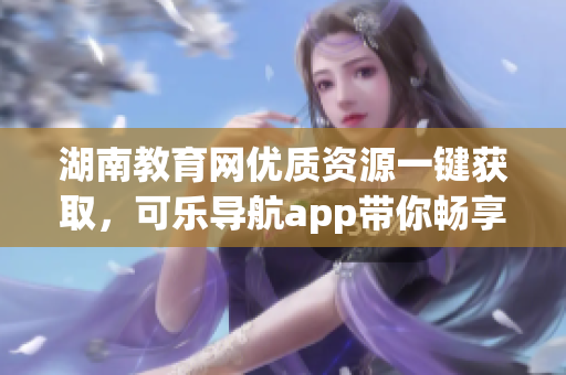 湖南教育网优质资源一键获取，可乐导航app带你畅享学习之路