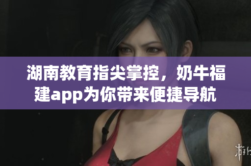 湖南教育指尖掌控，奶牛福建app为你带来便捷导航