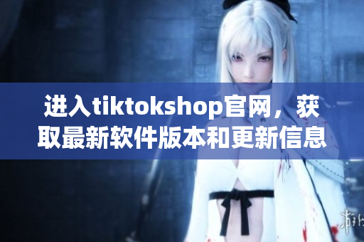 进入tiktokshop官网，获取最新软件版本和更新信息！