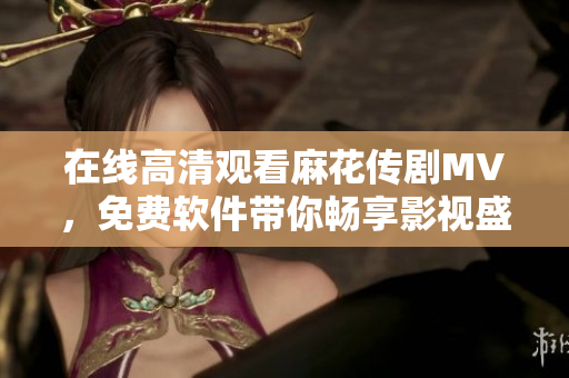 在线高清观看麻花传剧MV，免费软件带你畅享影视盛宴