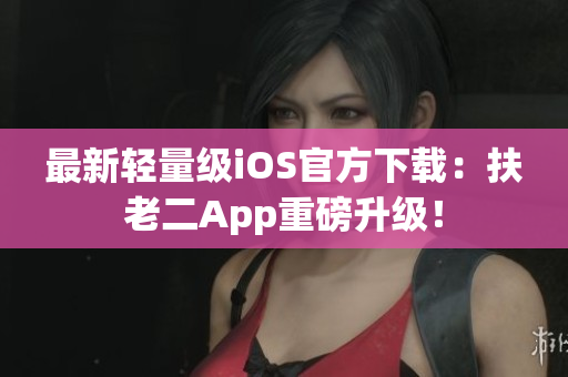 最新轻量级iOS官方下载：扶老二App重磅升级！