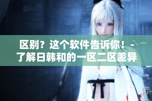 区别？这个软件告诉你！-了解日韩和的一区二区差异