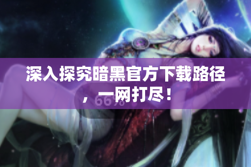 深入探究暗黑官方下载路径，一网打尽！