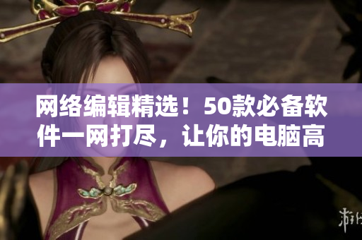 网络编辑精选！50款必备软件一网打尽，让你的电脑高效运行！