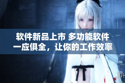 软件新品上市 多功能软件一应俱全，让你的工作效率翻倍