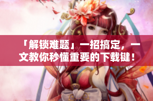 「解锁难题」一招搞定，一文教你秒懂重要的下载键！