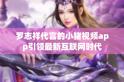 罗志祥代言的小猪视频app引领最新互联网时代