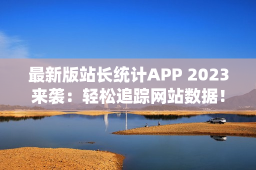 最新版站长统计APP 2023来袭：轻松追踪网站数据！