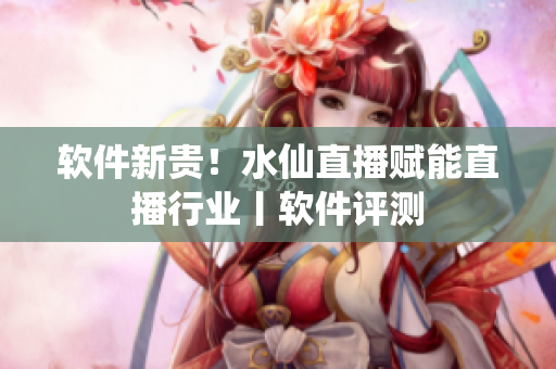 软件新贵！水仙直播赋能直播行业丨软件评测