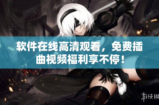 软件在线高清观看，免费插曲视频福利享不停！