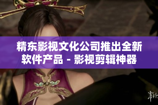 精东影视文化公司推出全新软件产品－影视剪辑神器