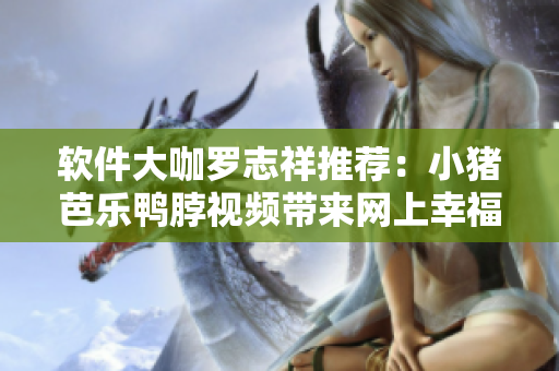 软件大咖罗志祥推荐：小猪芭乐鸭脖视频带来网上幸福宝