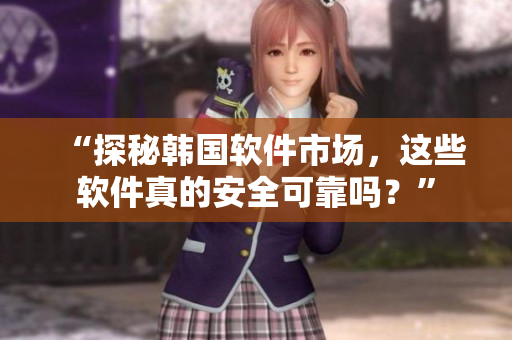 “探秘韩国软件市场，这些软件真的安全可靠吗？”