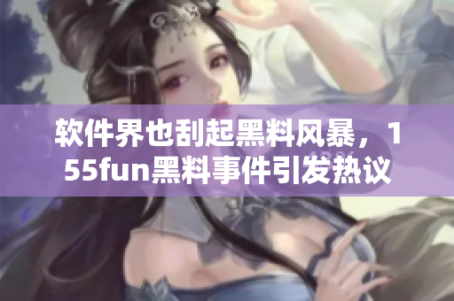 软件界也刮起黑料风暴，155fun黑料事件引发热议