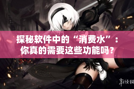 探秘软件中的“消费水”：你真的需要这些功能吗？