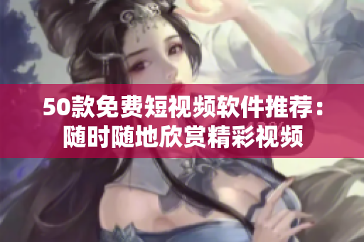 50款免费短视频软件推荐：随时随地欣赏精彩视频