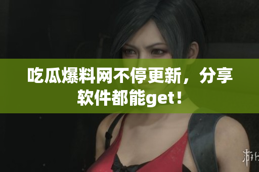 吃瓜爆料网不停更新，分享软件都能get！