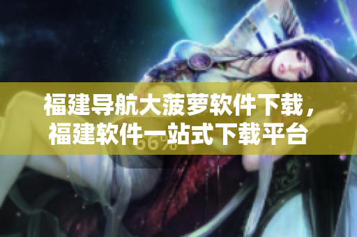 福建导航大菠萝软件下载，福建软件一站式下载平台