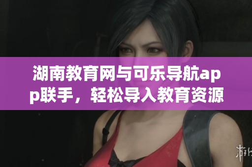 湖南教育网与可乐导航app联手，轻松导入教育资源