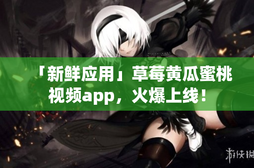 「新鲜应用」草莓黄瓜蜜桃视频app，火爆上线！