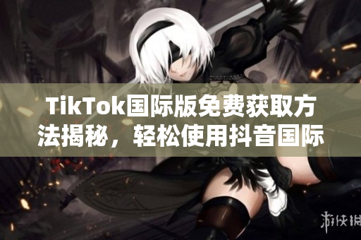 TikTok国际版免费获取方法揭秘，轻松使用抖音国际版！