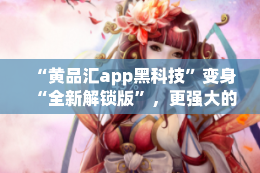“黄品汇app黑科技”变身“全新解锁版”，更强大的软件体验！