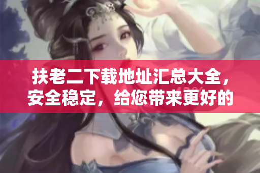 扶老二下载地址汇总大全，安全稳定，给您带来更好的使用体验！