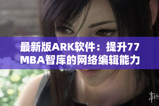 最新版ARK软件：提升77MBA智库的网络编辑能力