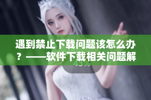 遇到禁止下载问题该怎么办？——软件下载相关问题解决方法汇总