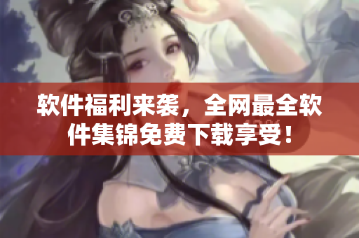 软件福利来袭，全网最全软件集锦免费下载享受！