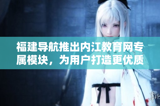 福建导航推出内江教育网专属模块，为用户打造更优质的教育体验