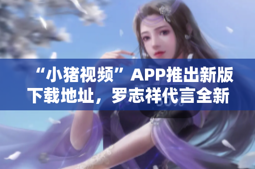 “小猪视频”APP推出新版下载地址，罗志祥代言全新功能体验！