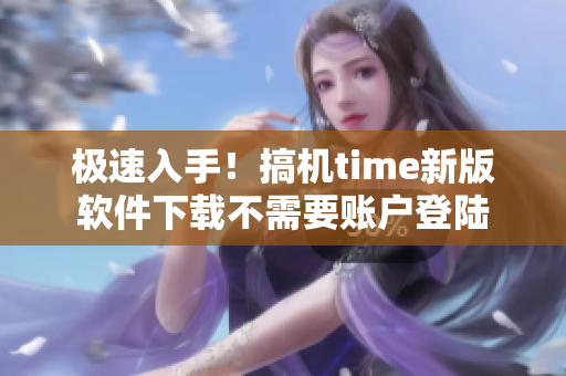 极速入手！搞机time新版软件下载不需要账户登陆