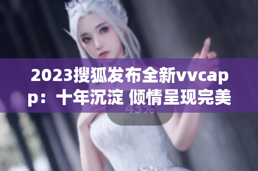 2023搜狐发布全新vvcapp：十年沉淀 倾情呈现完美软件体验！