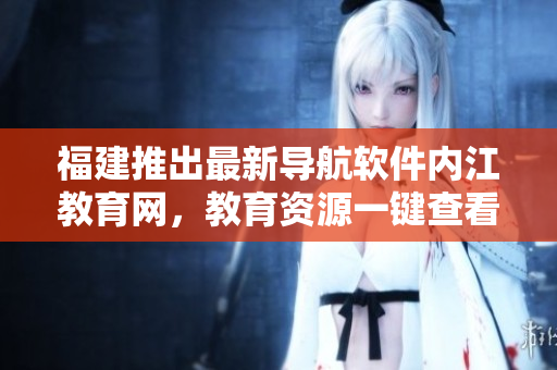 福建推出最新导航软件内江教育网，教育资源一键查看