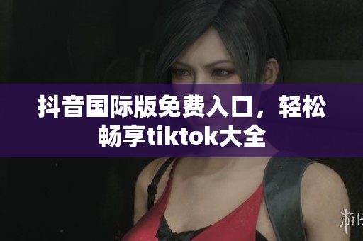 抖音国际版免费入口，轻松畅享tiktok大全