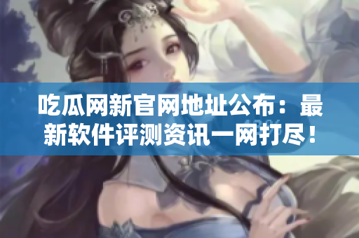 吃瓜网新官网地址公布：最新软件评测资讯一网打尽！
